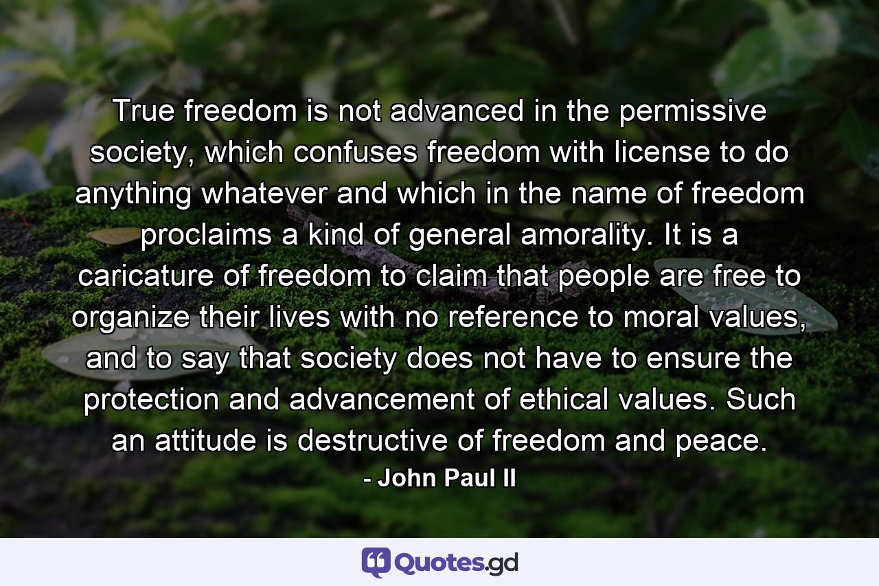 True freedom is not advanced in the permissive society, which confuses freedom with license to do anything whatever and which in the name of freedom proclaims a kind of general amorality. It is a caricature of freedom to claim that people are free to organize their lives with no reference to moral values, and to say that society does not have to ensure the protection and advancement of ethical values. Such an attitude is destructive of freedom and peace. - Quote by John Paul II