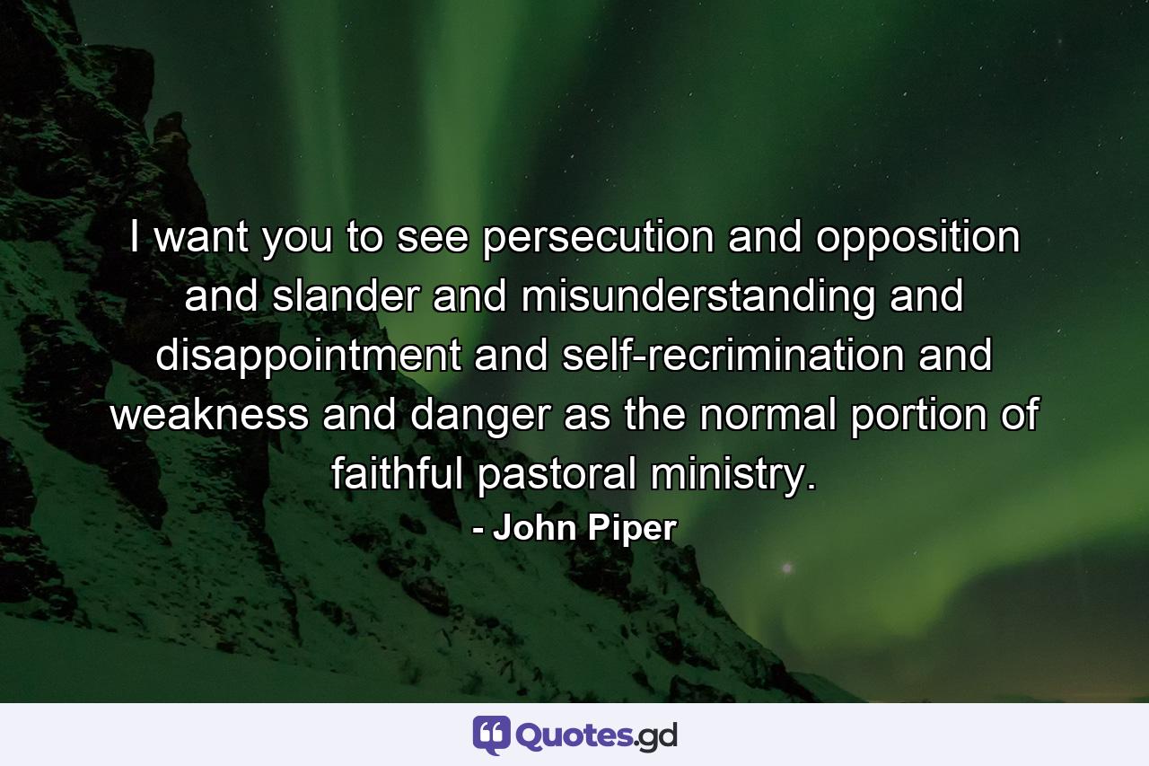 I want you to see persecution and opposition and slander and misunderstanding and disappointment and self-recrimination and weakness and danger as the normal portion of faithful pastoral ministry. - Quote by John Piper