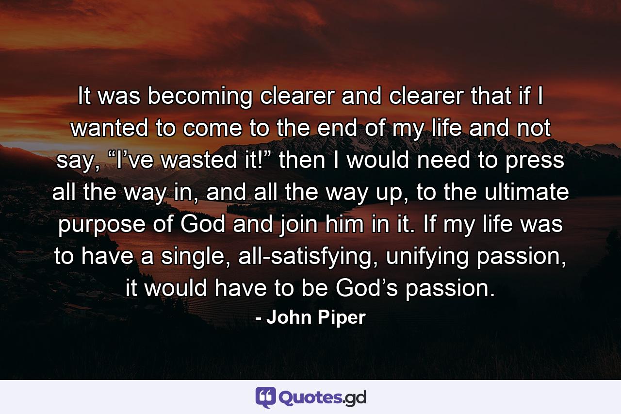 It was becoming clearer and clearer that if I wanted to come to the end of my life and not say, “I’ve wasted it!” then I would need to press all the way in, and all the way up, to the ultimate purpose of God and join him in it. If my life was to have a single, all-satisfying, unifying passion, it would have to be God’s passion. - Quote by John Piper