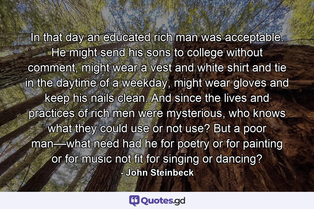 In that day an educated rich man was acceptable. He might send his sons to college without comment, might wear a vest and white shirt and tie in the daytime of a weekday, might wear gloves and keep his nails clean. And since the lives and practices of rich men were mysterious, who knows what they could use or not use? But a poor man––what need had he for poetry or for painting or for music not fit for singing or dancing? - Quote by John Steinbeck