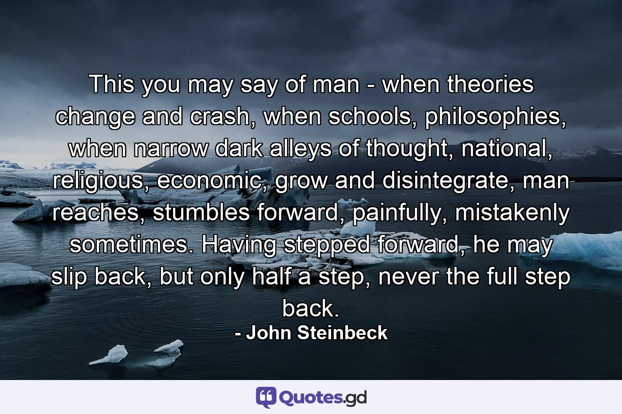 This you may say of man - when theories change and crash, when schools, philosophies, when narrow dark alleys of thought, national, religious, economic, grow and disintegrate, man reaches, stumbles forward, painfully, mistakenly sometimes. Having stepped forward, he may slip back, but only half a step, never the full step back. - Quote by John Steinbeck