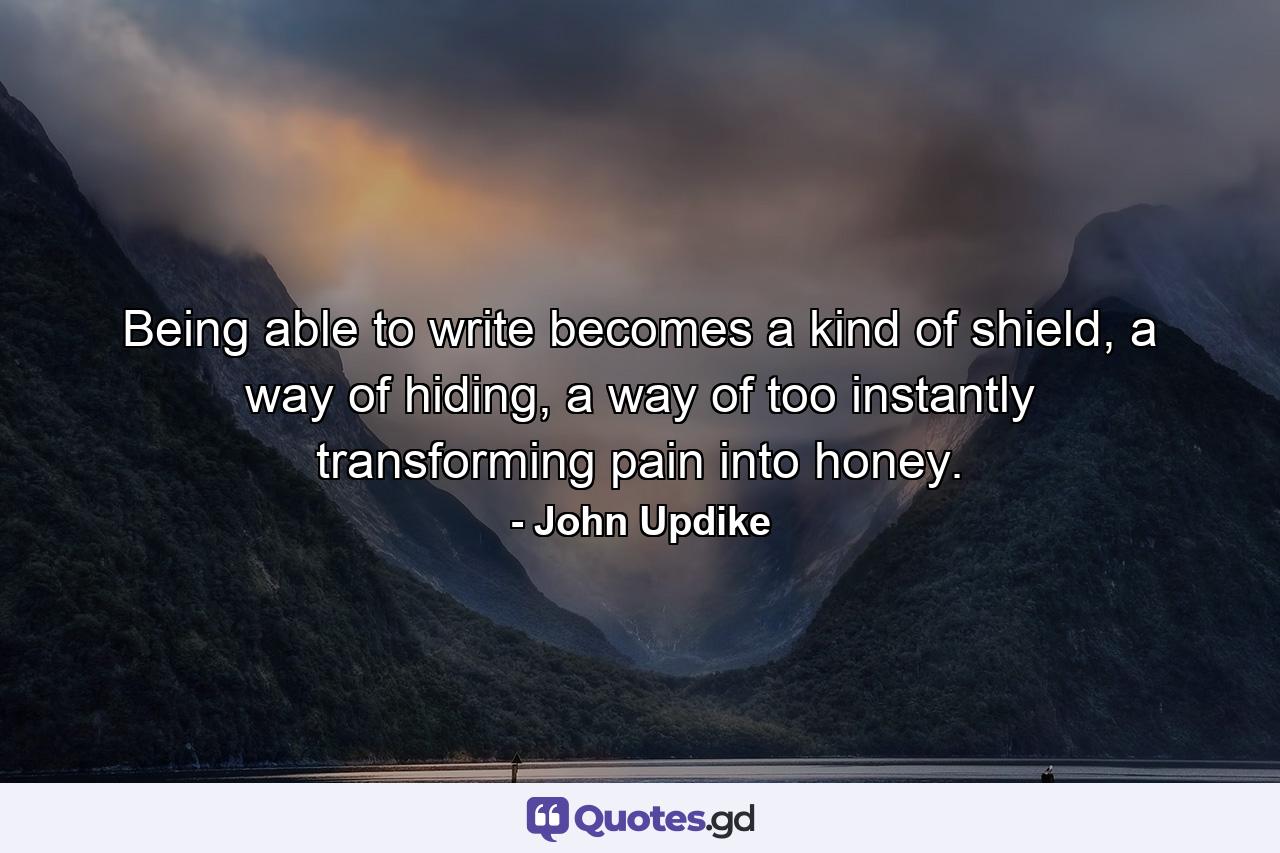 Being able to write becomes a kind of shield, a way of hiding, a way of too instantly transforming pain into honey. - Quote by John Updike