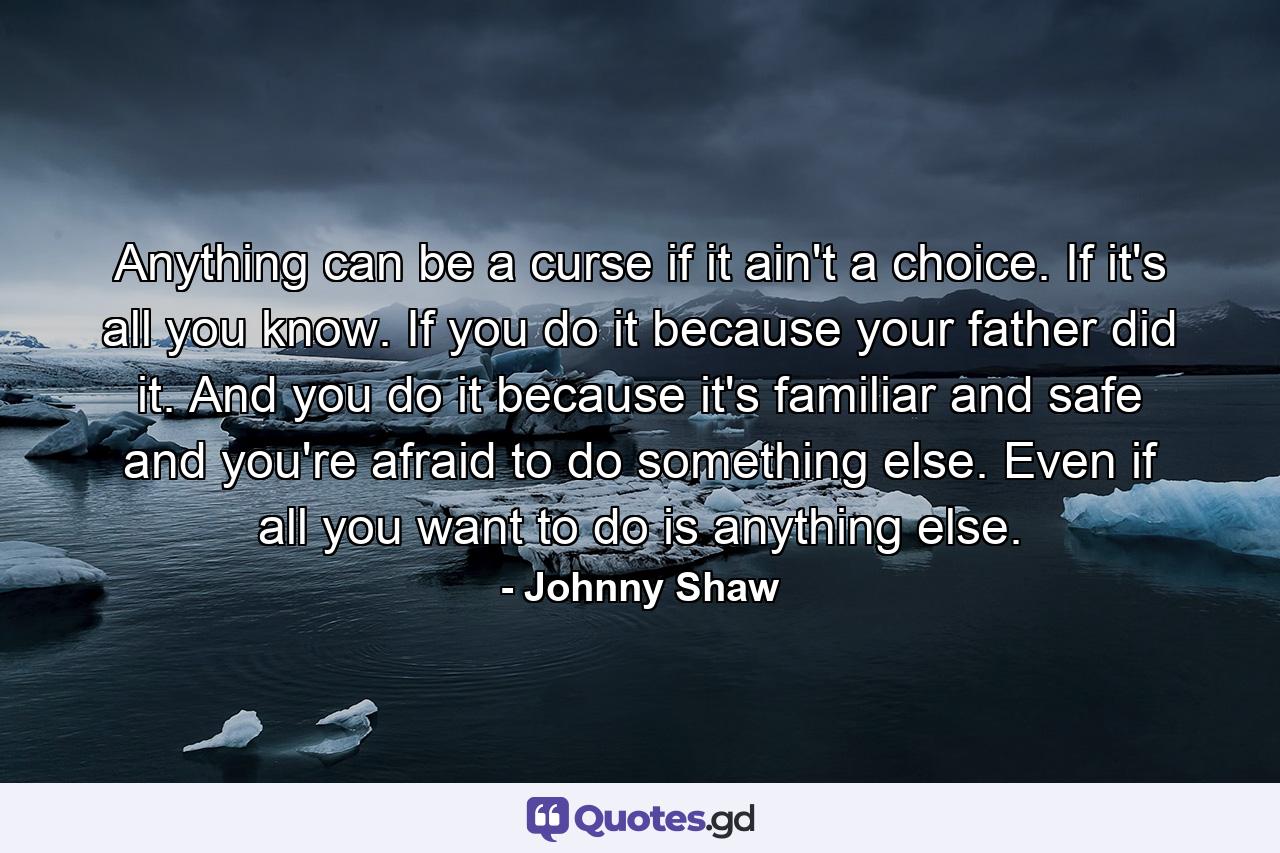 Anything can be a curse if it ain't a choice. If it's all you know. If you do it because your father did it. And you do it because it's familiar and safe and you're afraid to do something else. Even if all you want to do is anything else. - Quote by Johnny Shaw