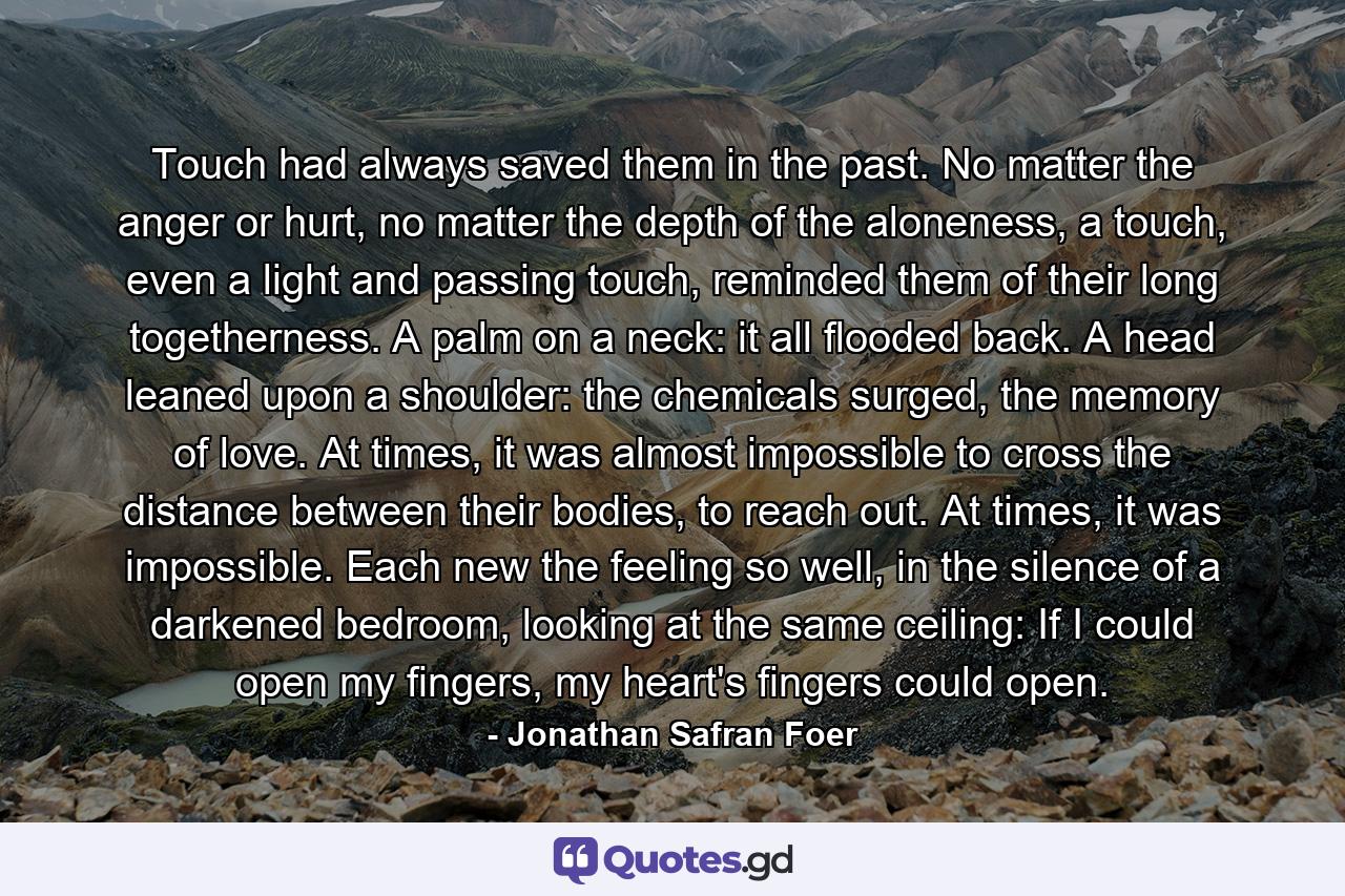 Touch had always saved them in the past. No matter the anger or hurt, no matter the depth of the aloneness, a touch, even a light and passing touch, reminded them of their long togetherness. A palm on a neck: it all flooded back. A head leaned upon a shoulder: the chemicals surged, the memory of love. At times, it was almost impossible to cross the distance between their bodies, to reach out. At times, it was impossible. Each new the feeling so well, in the silence of a darkened bedroom, looking at the same ceiling: If I could open my fingers, my heart's fingers could open. - Quote by Jonathan Safran Foer