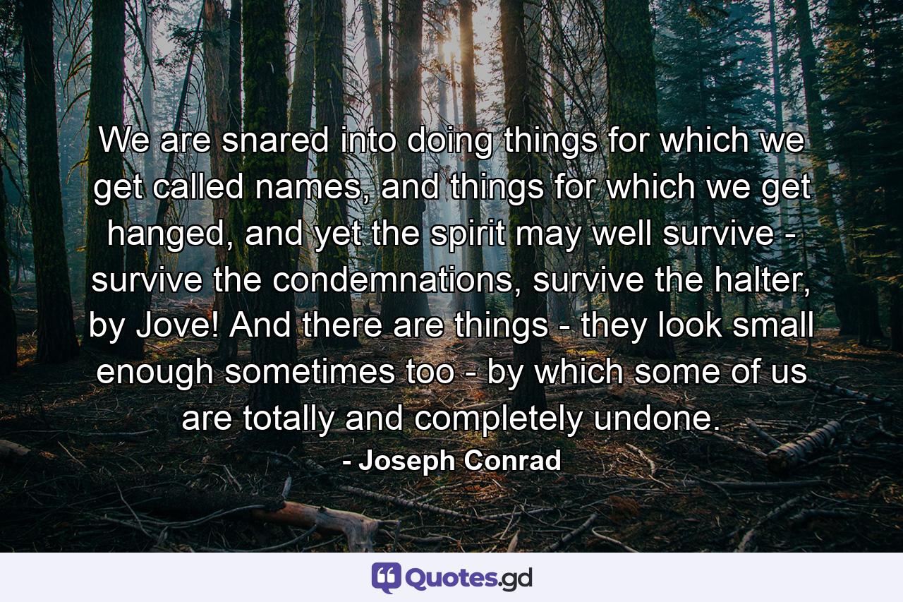 We are snared into doing things for which we get called names, and things for which we get hanged, and yet the spirit may well survive - survive the condemnations, survive the halter, by Jove! And there are things - they look small enough sometimes too - by which some of us are totally and completely undone. - Quote by Joseph Conrad