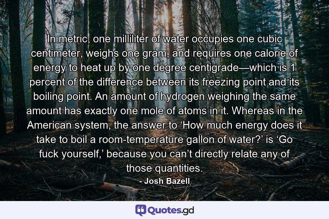 In metric, one milliliter of water occupies one cubic centimeter, weighs one gram, and requires one calorie of energy to heat up by one degree centigrade—which is 1 percent of the difference between its freezing point and its boiling point. An amount of hydrogen weighing the same amount has exactly one mole of atoms in it. Whereas in the American system, the answer to ‘How much energy does it take to boil a room-temperature gallon of water?’ is ‘Go fuck yourself,’ because you can’t directly relate any of those quantities. - Quote by Josh Bazell