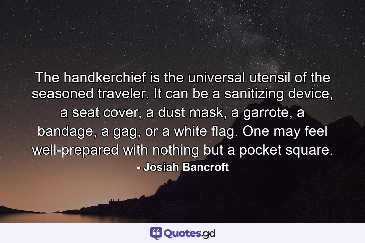 The handkerchief is the universal utensil of the seasoned traveler. It can be a sanitizing device, a seat cover, a dust mask, a garrote, a bandage, a gag, or a white flag. One may feel well-prepared with nothing but a pocket square. - Quote by Josiah Bancroft