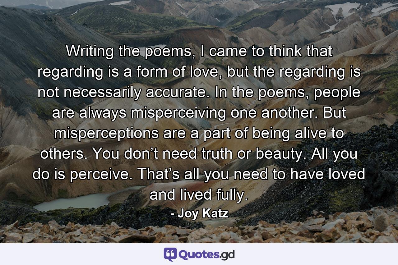 Writing the poems, I came to think that regarding is a form of love, but the regarding is not necessarily accurate. In the poems, people are always misperceiving one another. But misperceptions are a part of being alive to others. You don’t need truth or beauty. All you do is perceive. That’s all you need to have loved and lived fully. - Quote by Joy Katz