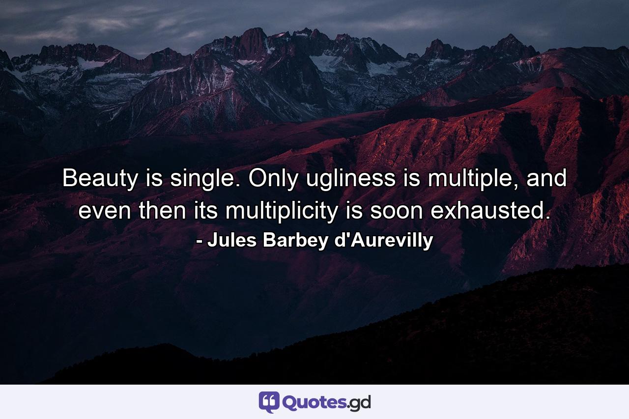 Beauty is single. Only ugliness is multiple, and even then its multiplicity is soon exhausted. - Quote by Jules Barbey d'Aurevilly