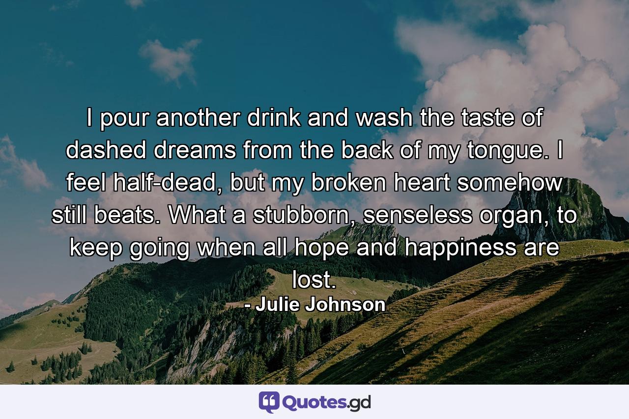 I pour another drink and wash the taste of dashed dreams from the back of my tongue. I feel half-dead, but my broken heart somehow still beats. What a stubborn, senseless organ, to keep going when all hope and happiness are lost. - Quote by Julie Johnson