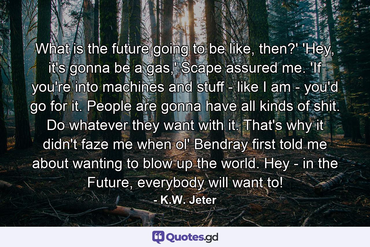 What is the future going to be like, then?' 'Hey, it's gonna be a gas,' Scape assured me. 'If you're into machines and stuff - like I am - you'd go for it. People are gonna have all kinds of shit. Do whatever they want with it. That's why it didn't faze me when ol' Bendray first told me about wanting to blow up the world. Hey - in the Future, everybody will want to! - Quote by K.W. Jeter