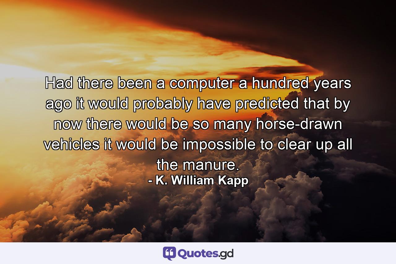 Had there been a computer a hundred years ago  it would probably have predicted that by now there would be so many horse-drawn vehicles it would be impossible to clear up all the manure. - Quote by K. William Kapp