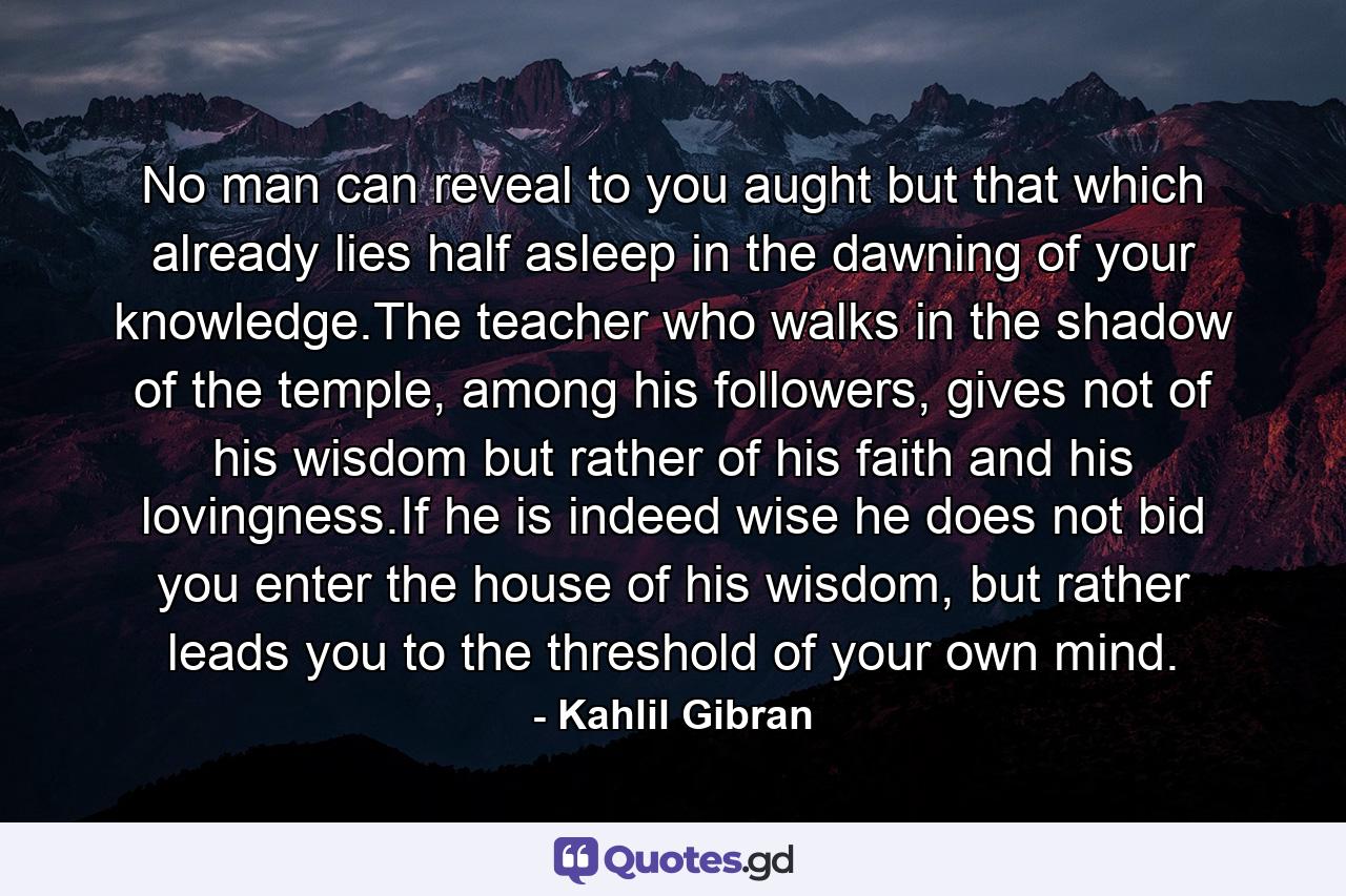 No man can reveal to you aught but that which already lies half asleep in the dawning of your knowledge.The teacher who walks in the shadow of the temple, among his followers, gives not of his wisdom but rather of his faith and his lovingness.If he is indeed wise he does not bid you enter the house of his wisdom, but rather leads you to the threshold of your own mind. - Quote by Kahlil Gibran