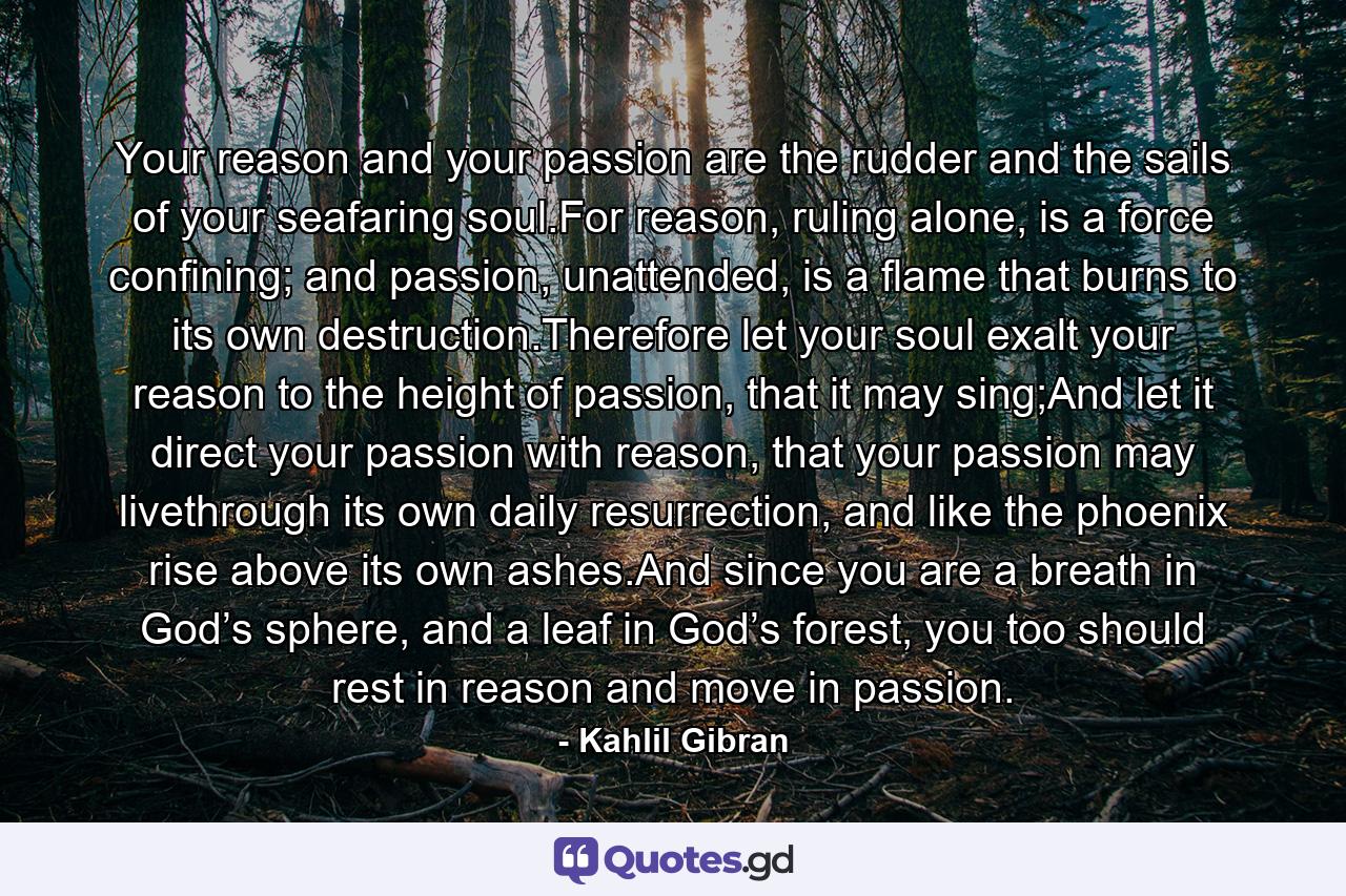 Your reason and your passion are the rudder and the sails of your seafaring soul.For reason, ruling alone, is a force confining; and passion, unattended, is a flame that burns to its own destruction.Therefore let your soul exalt your reason to the height of passion, that it may sing;And let it direct your passion with reason, that your passion may livethrough its own daily resurrection, and like the phoenix rise above its own ashes.And since you are a breath in God’s sphere, and a leaf in God’s forest, you too should rest in reason and move in passion. - Quote by Kahlil Gibran