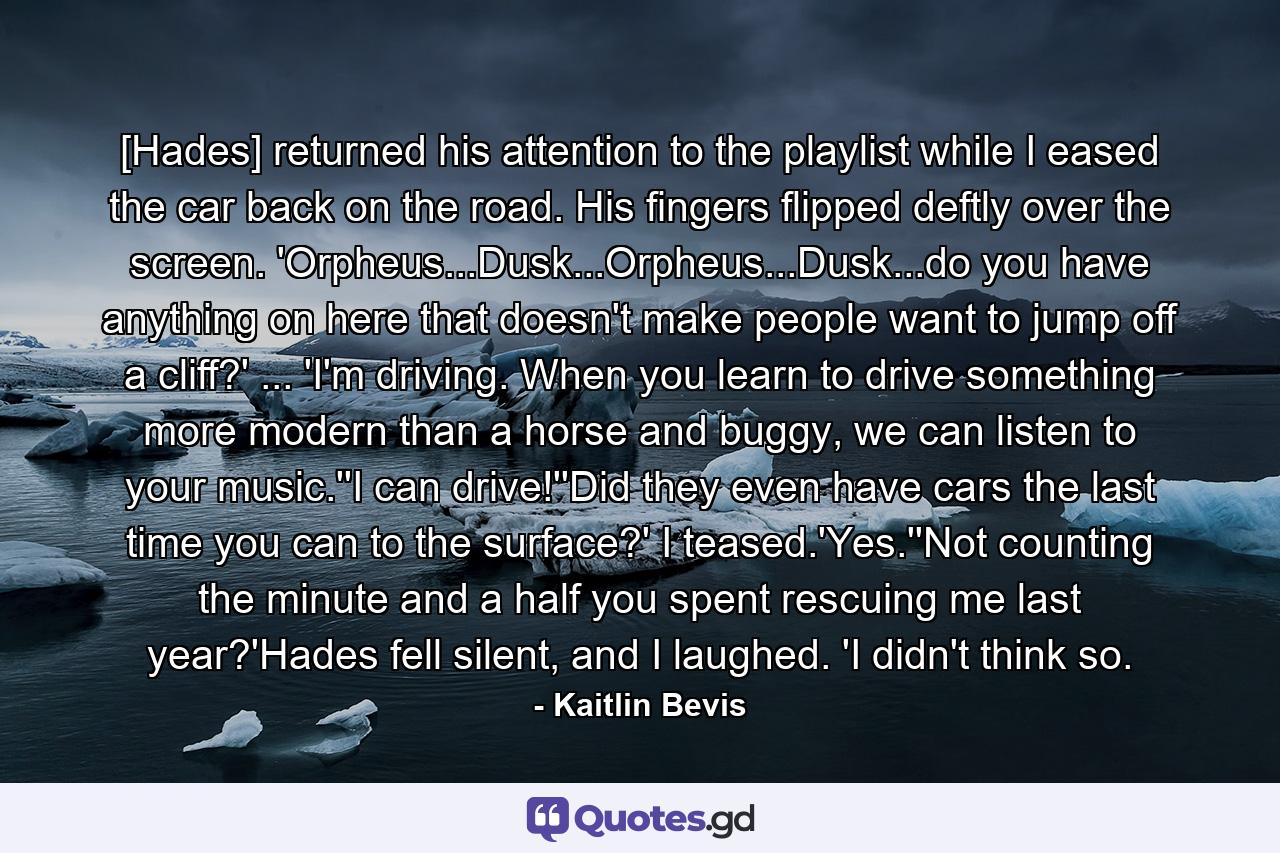 [Hades] returned his attention to the playlist while I eased the car back on the road. His fingers flipped deftly over the screen. 'Orpheus...Dusk...Orpheus...Dusk...do you have anything on here that doesn't make people want to jump off a cliff?' ... 'I'm driving. When you learn to drive something more modern than a horse and buggy, we can listen to your music.''I can drive!''Did they even have cars the last time you can to the surface?' I teased.'Yes.''Not counting the minute and a half you spent rescuing me last year?'Hades fell silent, and I laughed. 'I didn't think so. - Quote by Kaitlin Bevis