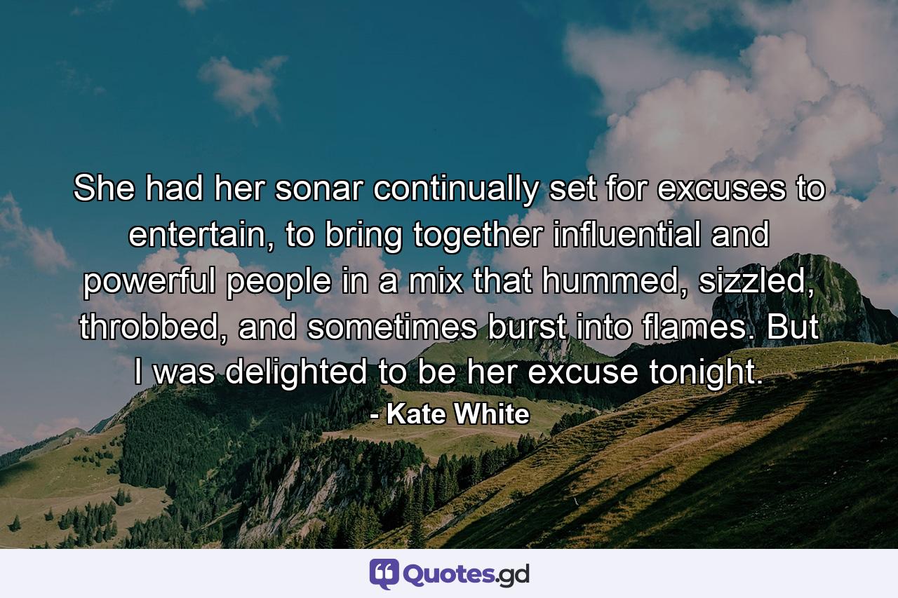 She had her sonar continually set for excuses to entertain, to bring together influential and powerful people in a mix that hummed, sizzled, throbbed, and sometimes burst into flames. But I was delighted to be her excuse tonight. - Quote by Kate White