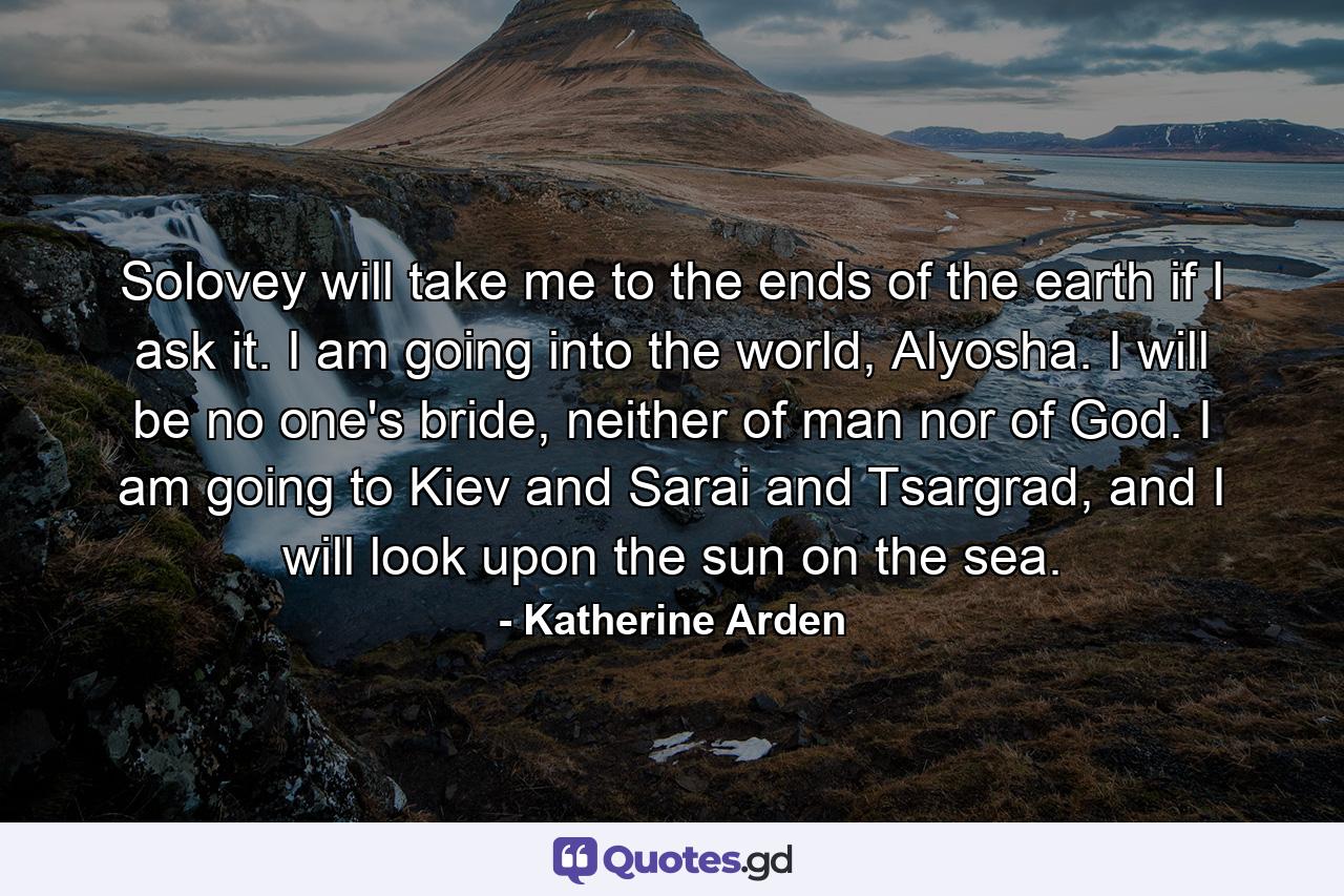 Solovey will take me to the ends of the earth if I ask it. I am going into the world, Alyosha. I will be no one's bride, neither of man nor of God. I am going to Kiev and Sarai and Tsargrad, and I will look upon the sun on the sea. - Quote by Katherine Arden