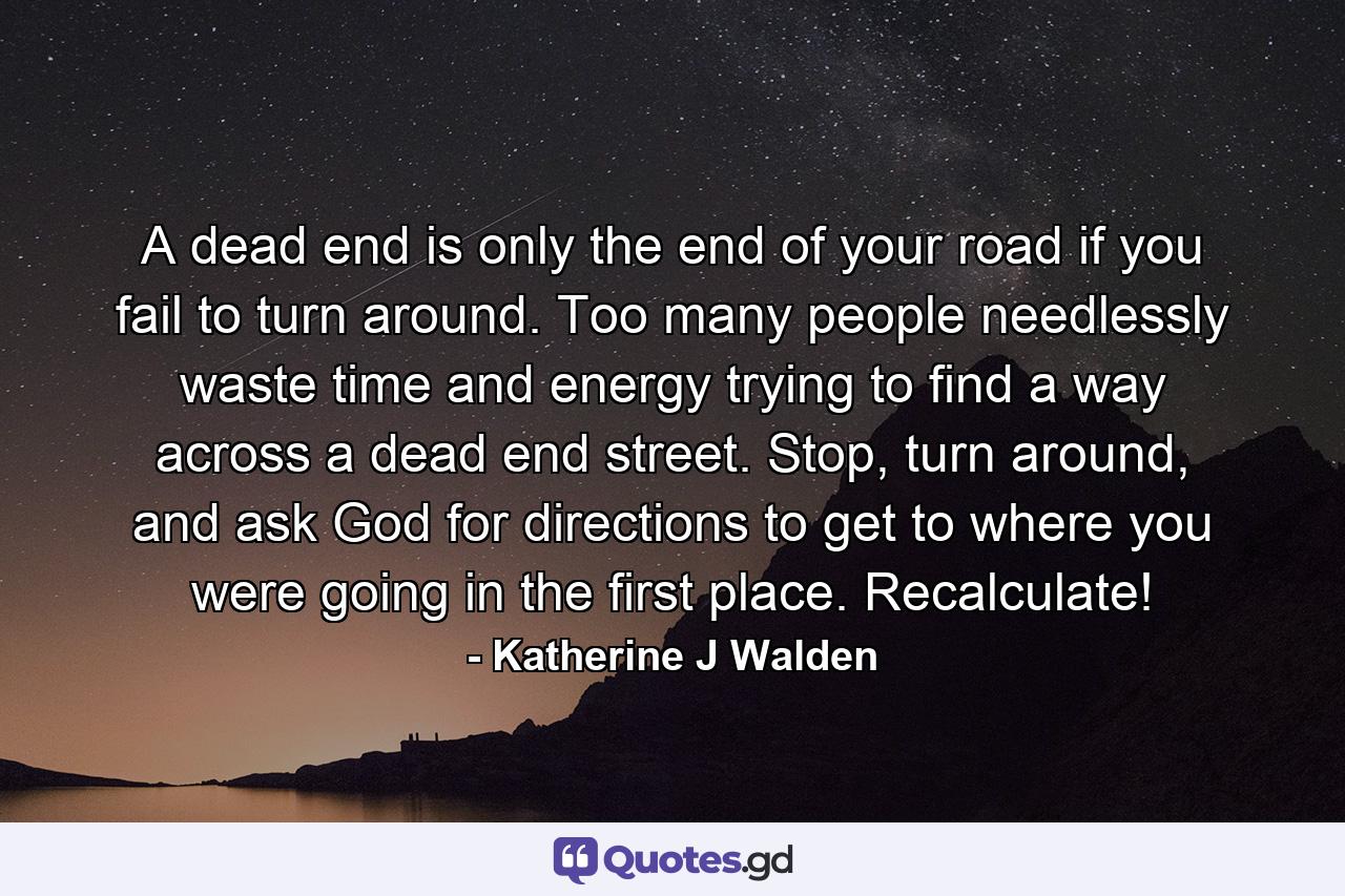 A dead end is only the end of your road if you fail to turn around. Too many people needlessly waste time and energy trying to find a way across a dead end street. Stop, turn around, and ask God for directions to get to where you were going in the first place. Recalculate! - Quote by Katherine J Walden