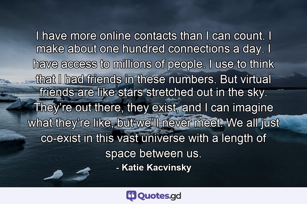 I have more online contacts than I can count. I make about one hundred connections a day. I have access to millions of people. I use to think that I had friends in these numbers. But virtual friends are like stars stretched out in the sky. They’re out there, they exist, and I can imagine what they’re like, but we’ll never meet. We all just co-exist in this vast universe with a length of space between us. - Quote by Katie Kacvinsky