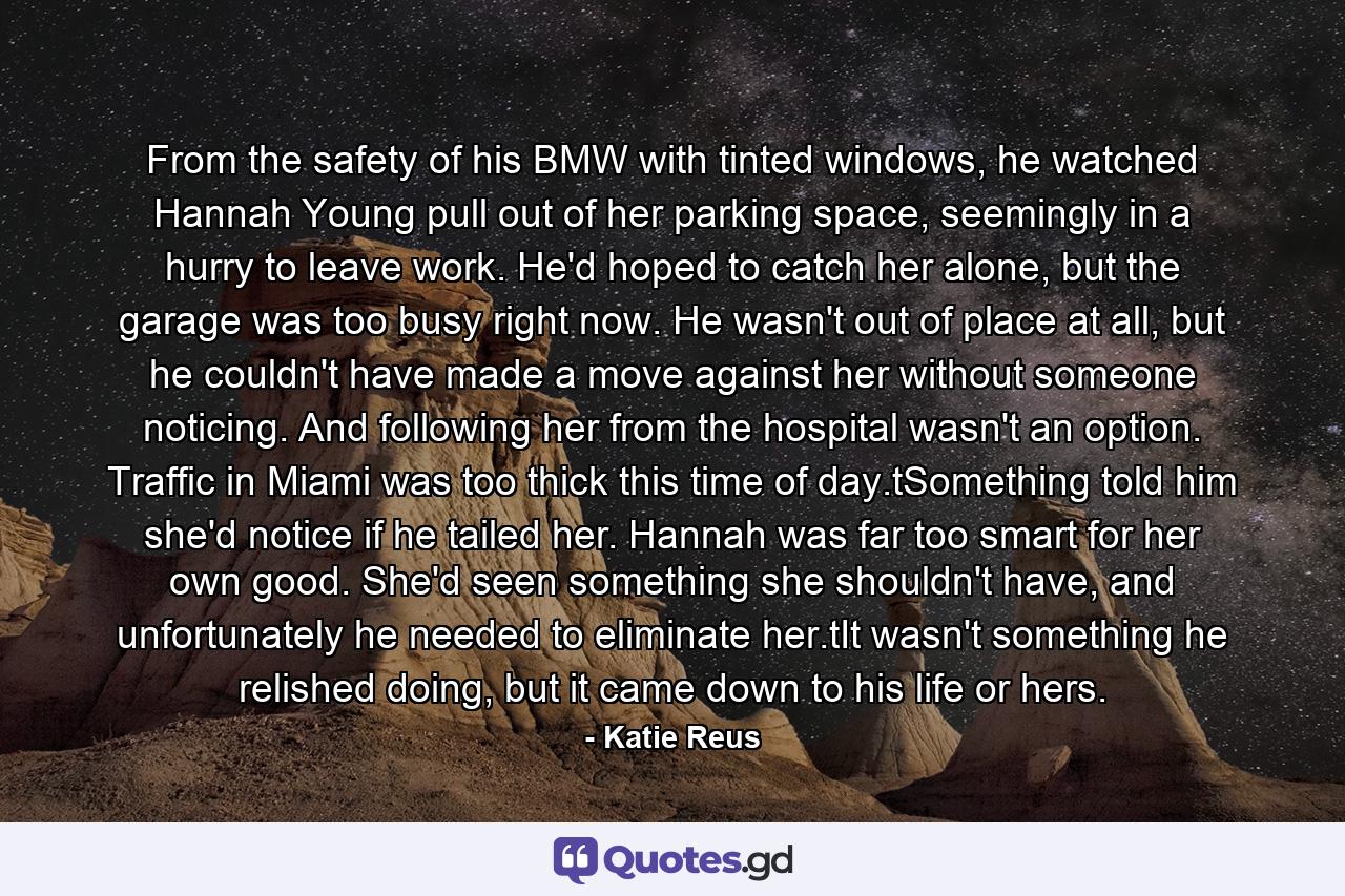 From the safety of his BMW with tinted windows, he watched Hannah Young pull out of her parking space, seemingly in a hurry to leave work. He'd hoped to catch her alone, but the garage was too busy right now. He wasn't out of place at all, but he couldn't have made a move against her without someone noticing. And following her from the hospital wasn't an option. Traffic in Miami was too thick this time of day.tSomething told him she'd notice if he tailed her. Hannah was far too smart for her own good. She'd seen something she shouldn't have, and unfortunately he needed to eliminate her.tIt wasn't something he relished doing, but it came down to his life or hers. - Quote by Katie Reus