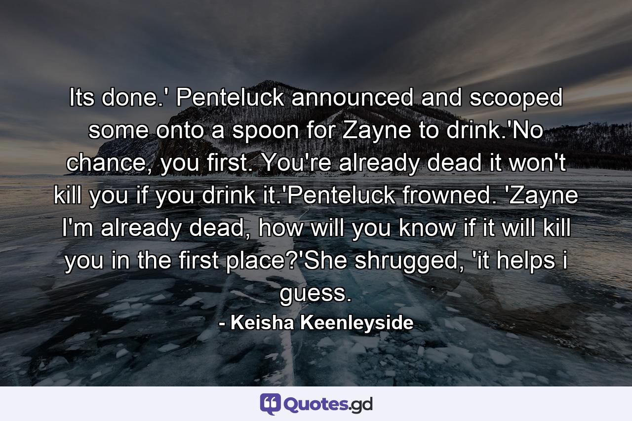 Its done.' Penteluck announced and scooped some onto a spoon for Zayne to drink.'No chance, you first. You're already dead it won't kill you if you drink it.'Penteluck frowned. 'Zayne I'm already dead, how will you know if it will kill you in the first place?'She shrugged, 'it helps i guess. - Quote by Keisha Keenleyside