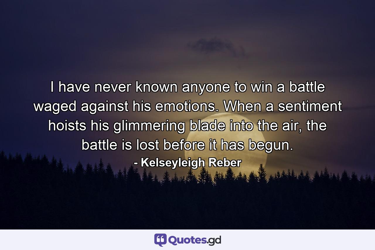 I have never known anyone to win a battle waged against his emotions. When a sentiment hoists his glimmering blade into the air, the battle is lost before it has begun. - Quote by Kelseyleigh Reber