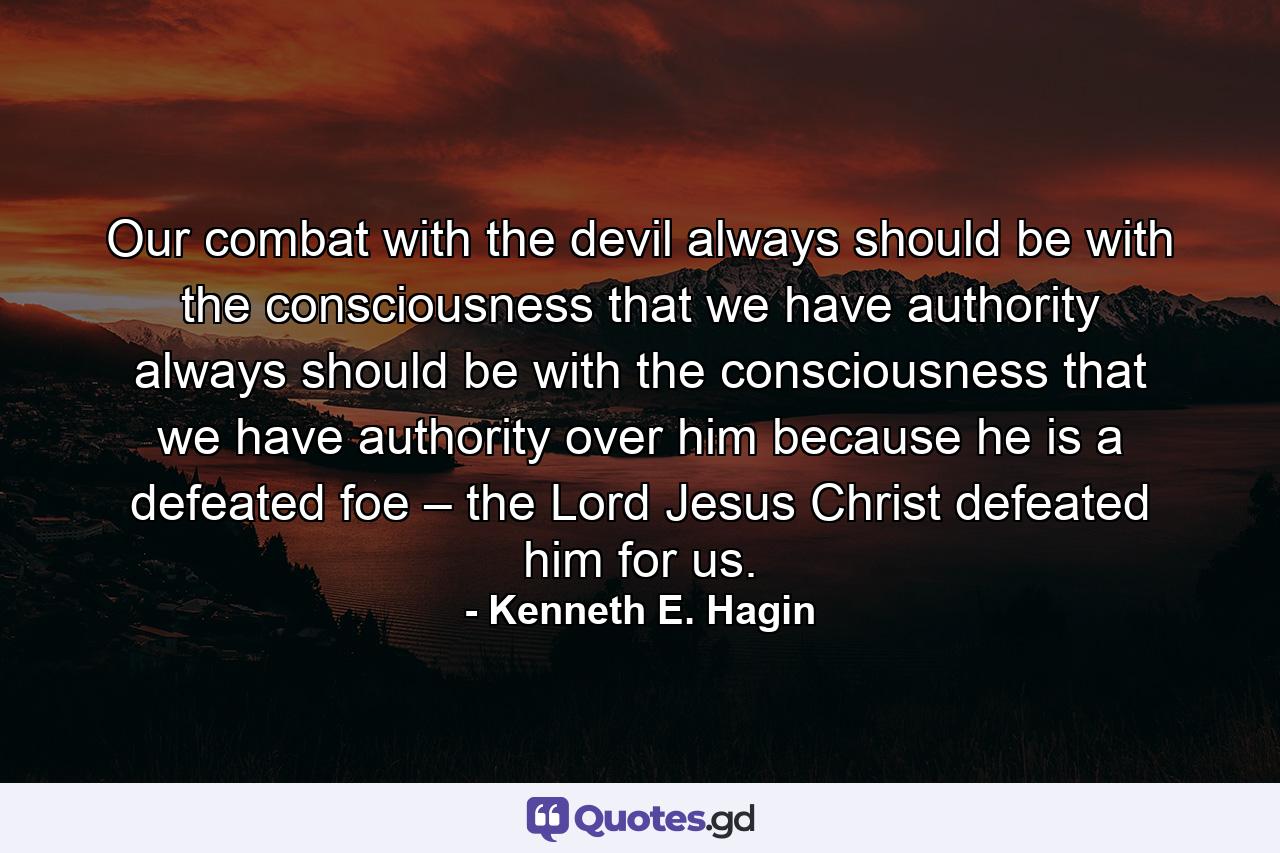 Our combat with the devil always should be with the consciousness that we have authority always should be with the consciousness that we have authority over him because he is a defeated foe – the Lord Jesus Christ defeated him for us. - Quote by Kenneth E. Hagin