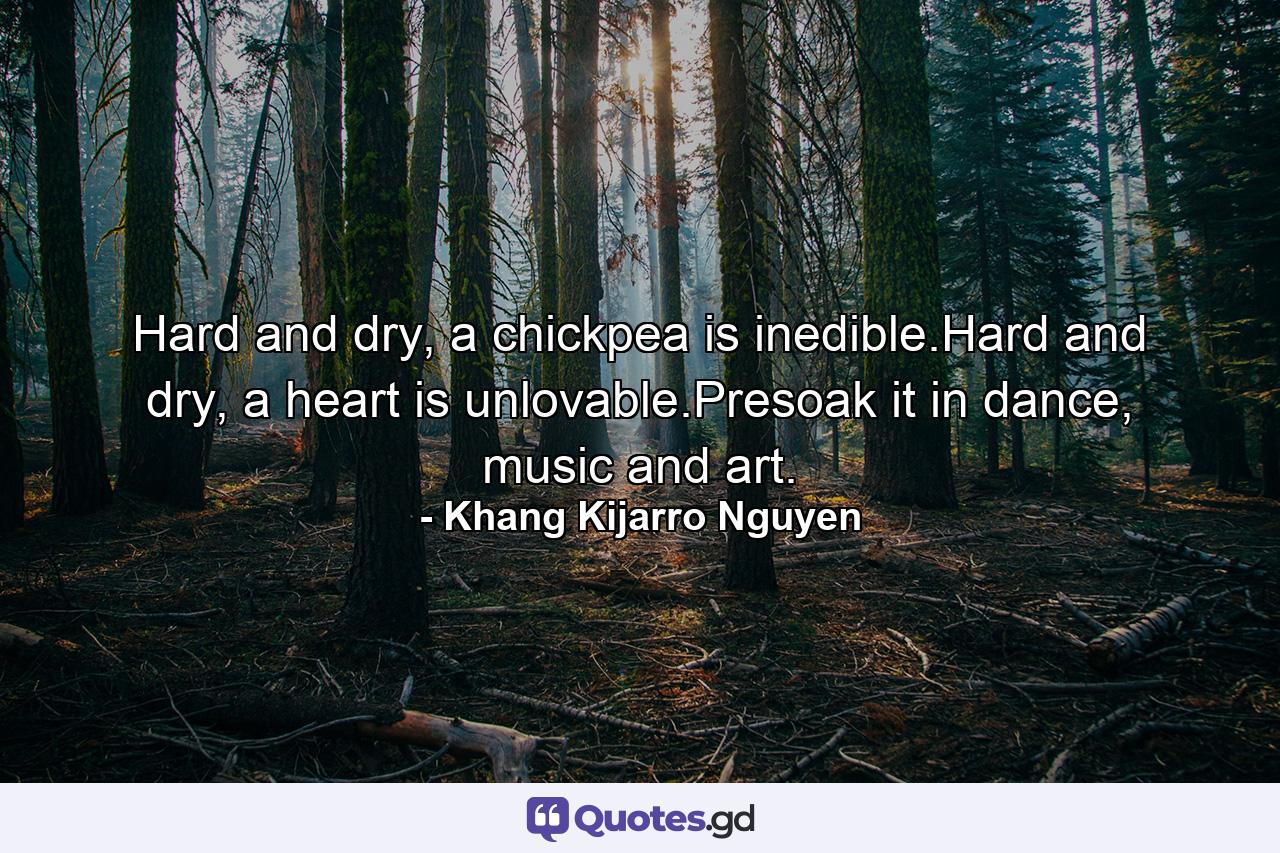 Hard and dry, a chickpea is inedible.Hard and dry, a heart is unlovable.Presoak it in dance, music and art. - Quote by Khang Kijarro Nguyen