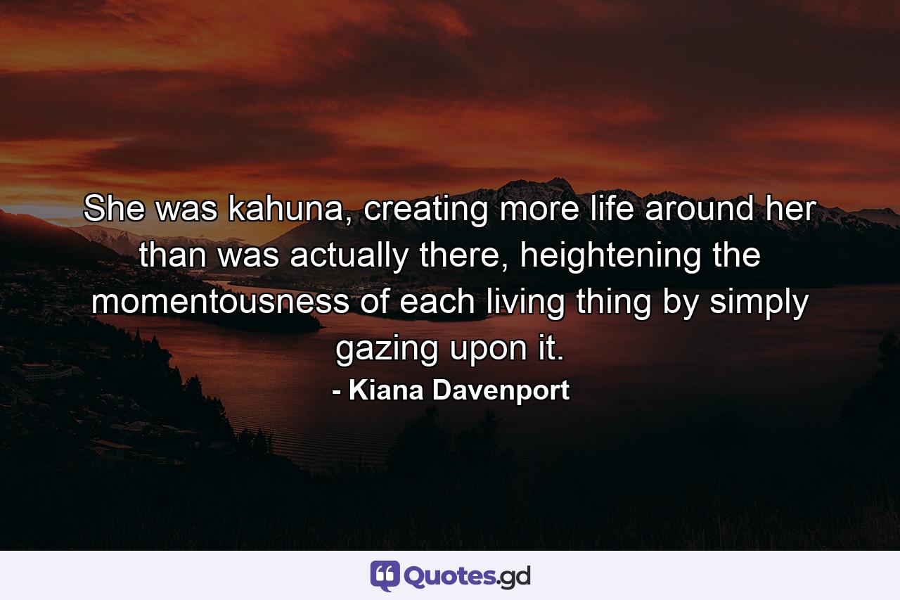 She was kahuna, creating more life around her than was actually there, heightening the momentousness of each living thing by simply gazing upon it. - Quote by Kiana Davenport