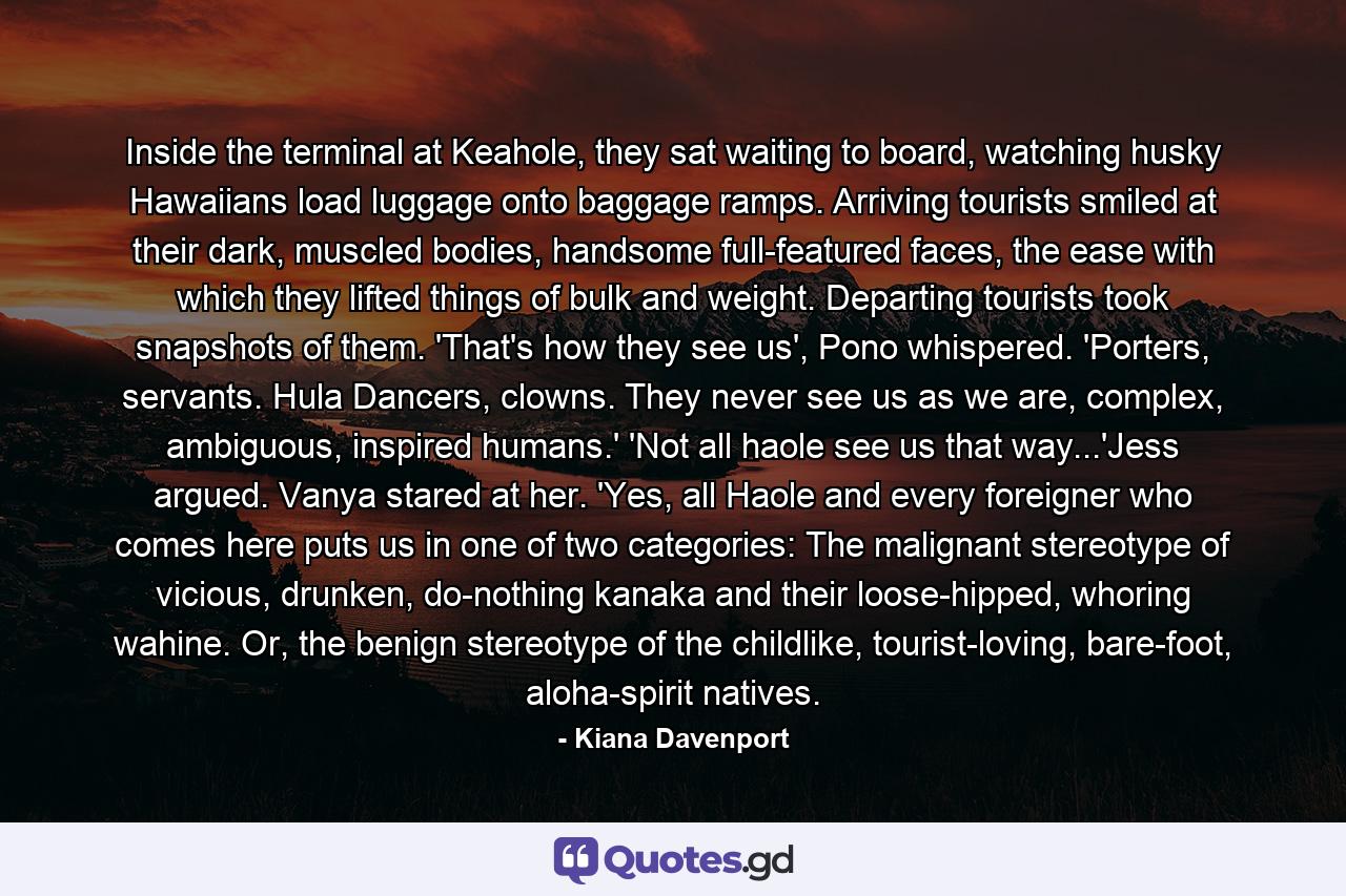 Inside the terminal at Keahole, they sat waiting to board, watching husky Hawaiians load luggage onto baggage ramps. Arriving tourists smiled at their dark, muscled bodies, handsome full-featured faces, the ease with which they lifted things of bulk and weight. Departing tourists took snapshots of them. 'That's how they see us', Pono whispered. 'Porters, servants. Hula Dancers, clowns. They never see us as we are, complex, ambiguous, inspired humans.' 'Not all haole see us that way...'Jess argued. Vanya stared at her. 'Yes, all Haole and every foreigner who comes here puts us in one of two categories: The malignant stereotype of vicious, drunken, do-nothing kanaka and their loose-hipped, whoring wahine. Or, the benign stereotype of the childlike, tourist-loving, bare-foot, aloha-spirit natives. - Quote by Kiana Davenport