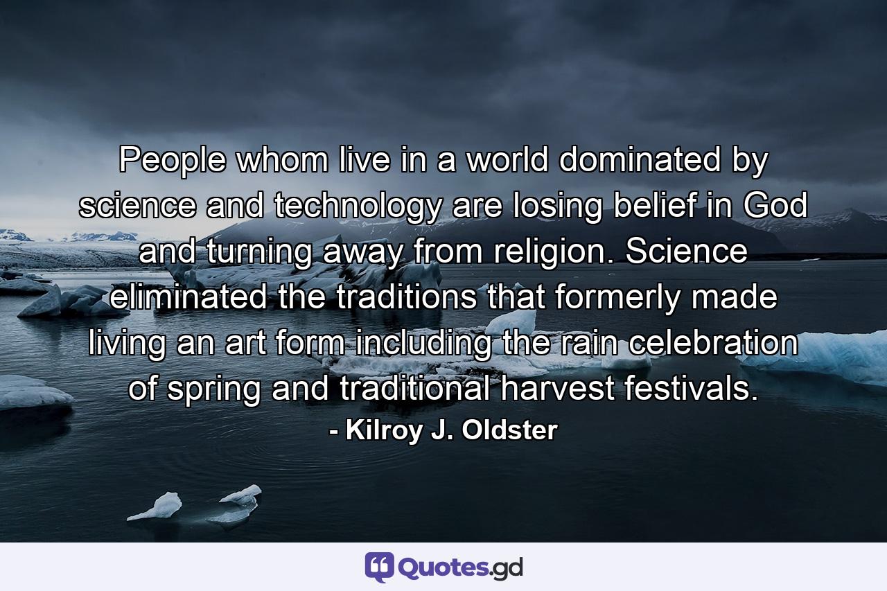 People whom live in a world dominated by science and technology are losing belief in God and turning away from religion. Science eliminated the traditions that formerly made living an art form including the rain celebration of spring and traditional harvest festivals. - Quote by Kilroy J. Oldster