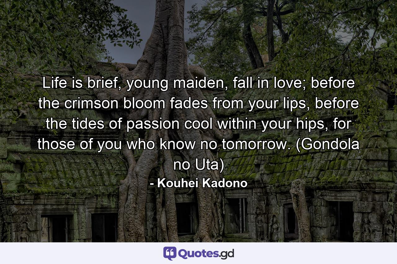 Life is brief, young maiden, fall in love; before the crimson bloom fades from your lips, before the tides of passion cool within your hips, for those of you who know no tomorrow. (Gondola no Uta) - Quote by Kouhei Kadono