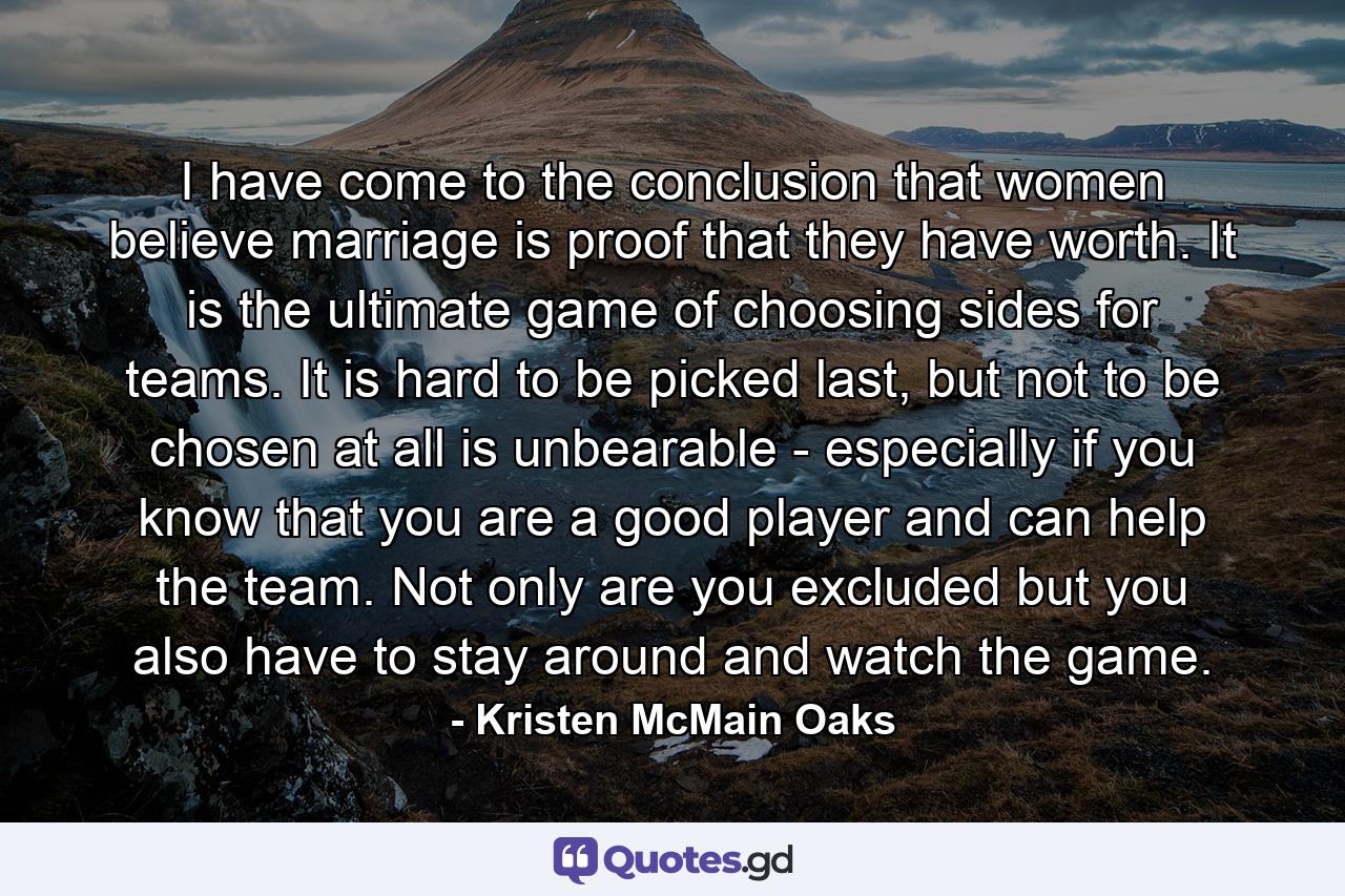 I have come to the conclusion that women believe marriage is proof that they have worth. It is the ultimate game of choosing sides for teams. It is hard to be picked last, but not to be chosen at all is unbearable - especially if you know that you are a good player and can help the team. Not only are you excluded but you also have to stay around and watch the game. - Quote by Kristen McMain Oaks