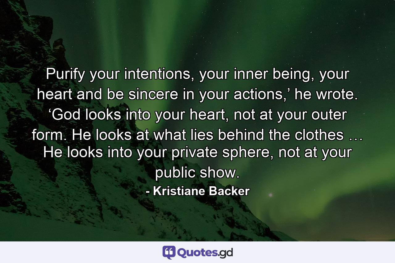 Purify your intentions, your inner being, your heart and be sincere in your actions,’ he wrote. ‘God looks into your heart, not at your outer form. He looks at what lies behind the clothes … He looks into your private sphere, not at your public show. - Quote by Kristiane Backer