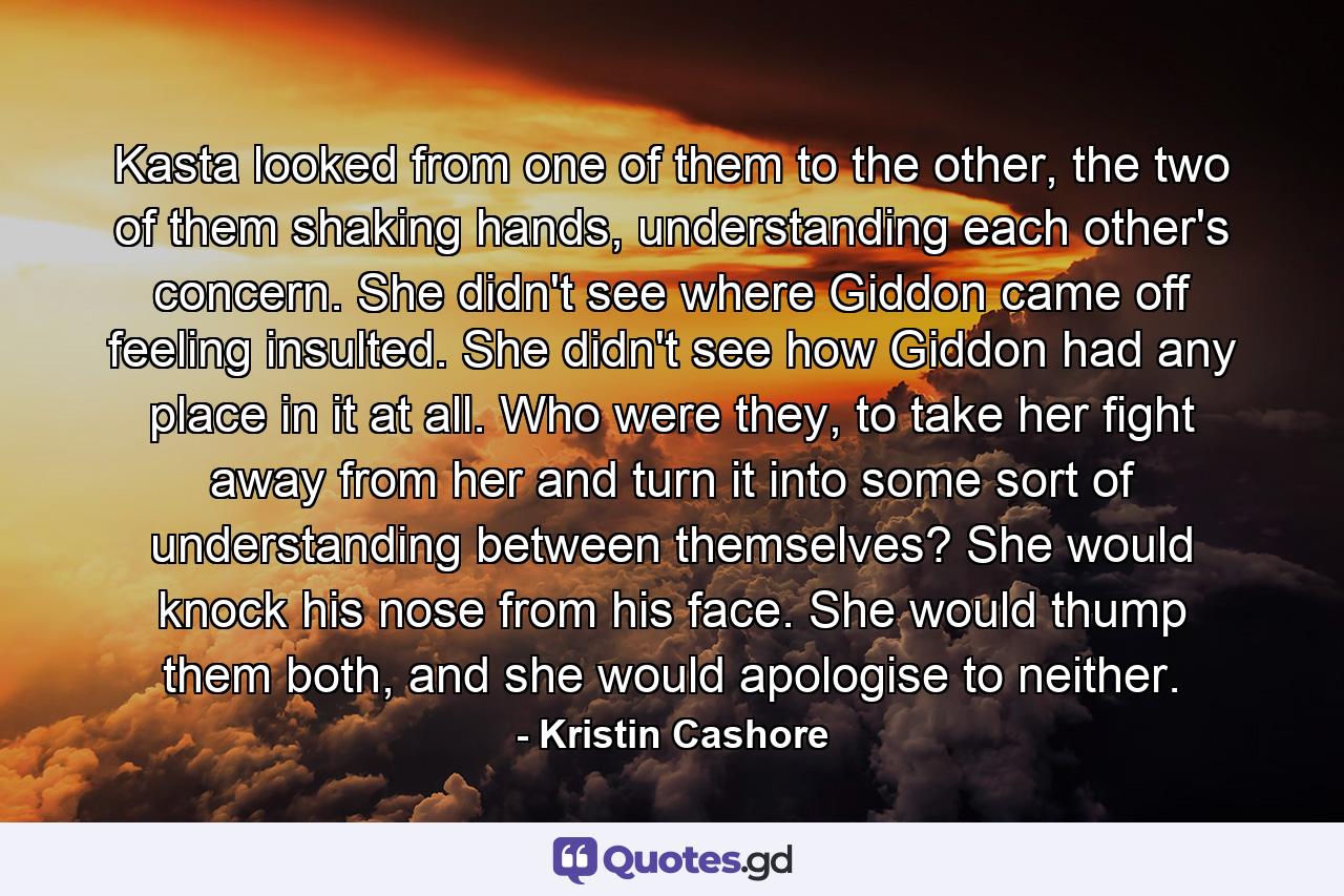 Kasta looked from one of them to the other, the two of them shaking hands, understanding each other's concern. She didn't see where Giddon came off feeling insulted. She didn't see how Giddon had any place in it at all. Who were they, to take her fight away from her and turn it into some sort of understanding between themselves? She would knock his nose from his face. She would thump them both, and she would apologise to neither. - Quote by Kristin Cashore