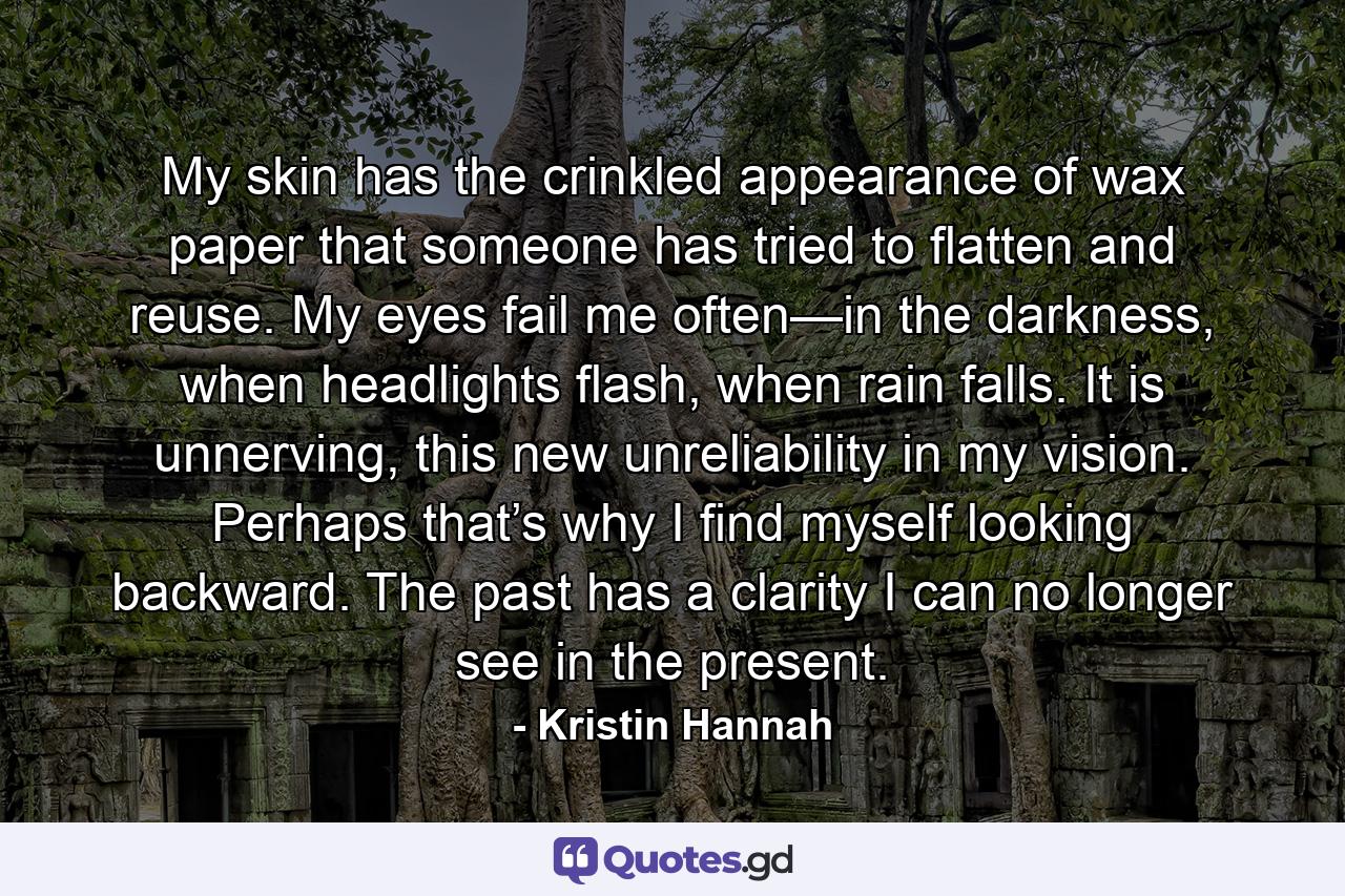 My skin has the crinkled appearance of wax paper that someone has tried to flatten and reuse. My eyes fail me often—in the darkness, when headlights flash, when rain falls. It is unnerving, this new unreliability in my vision. Perhaps that’s why I find myself looking backward. The past has a clarity I can no longer see in the present. - Quote by Kristin Hannah