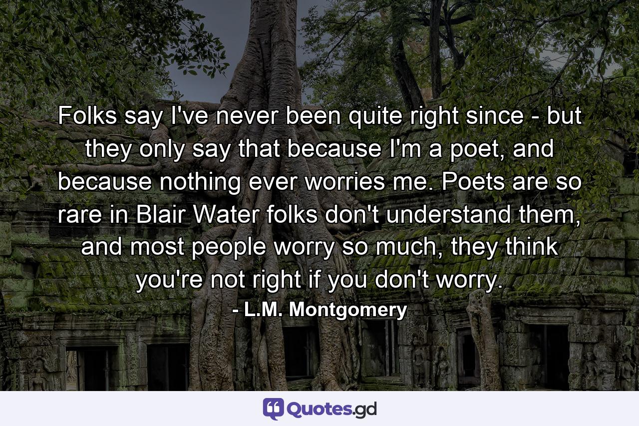 Folks say I've never been quite right since - but they only say that because I'm a poet, and because nothing ever worries me. Poets are so rare in Blair Water folks don't understand them, and most people worry so much, they think you're not right if you don't worry. - Quote by L.M. Montgomery