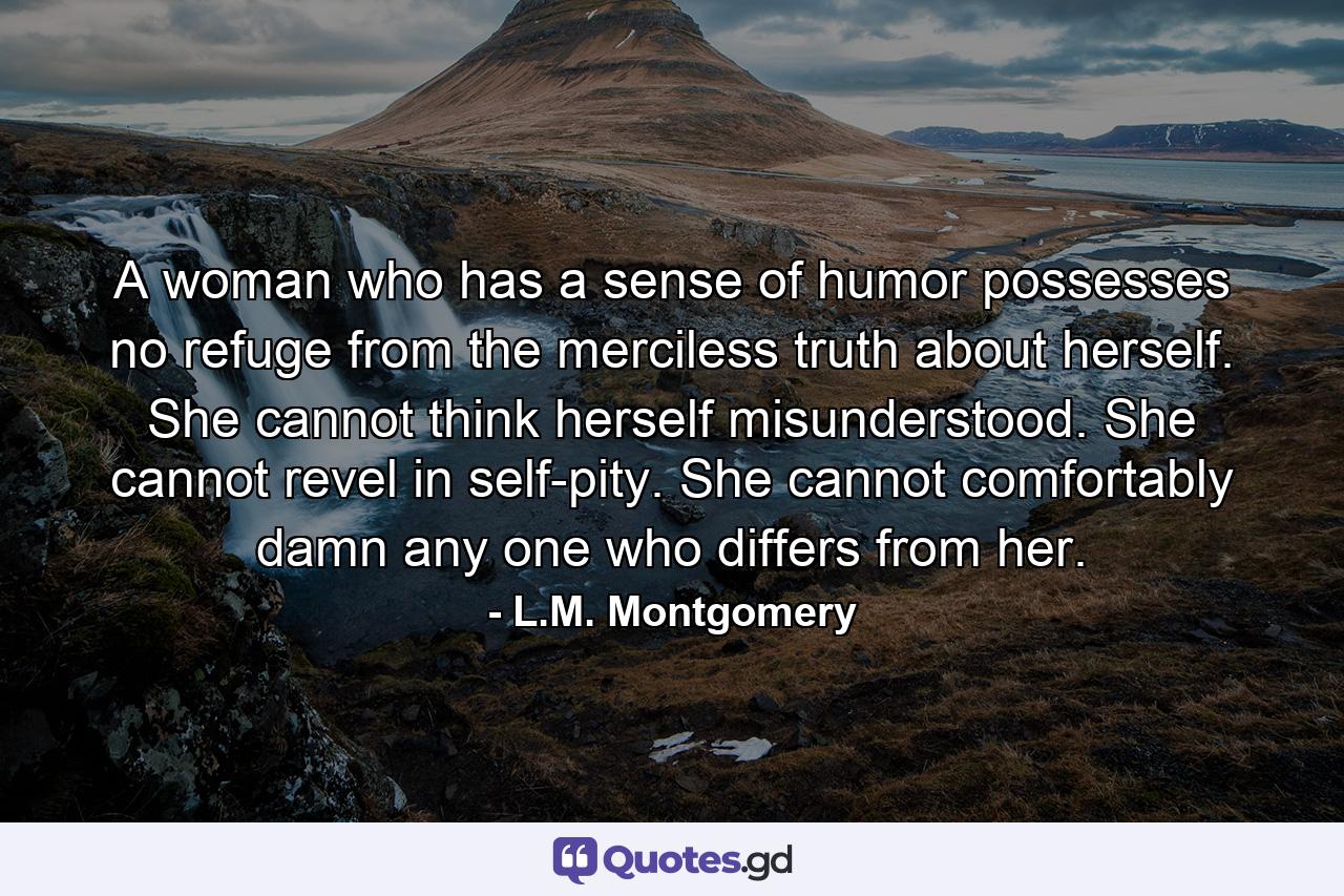 A woman who has a sense of humor possesses no refuge from the merciless truth about herself. She cannot think herself misunderstood. She cannot revel in self-pity. She cannot comfortably damn any one who differs from her. - Quote by L.M. Montgomery