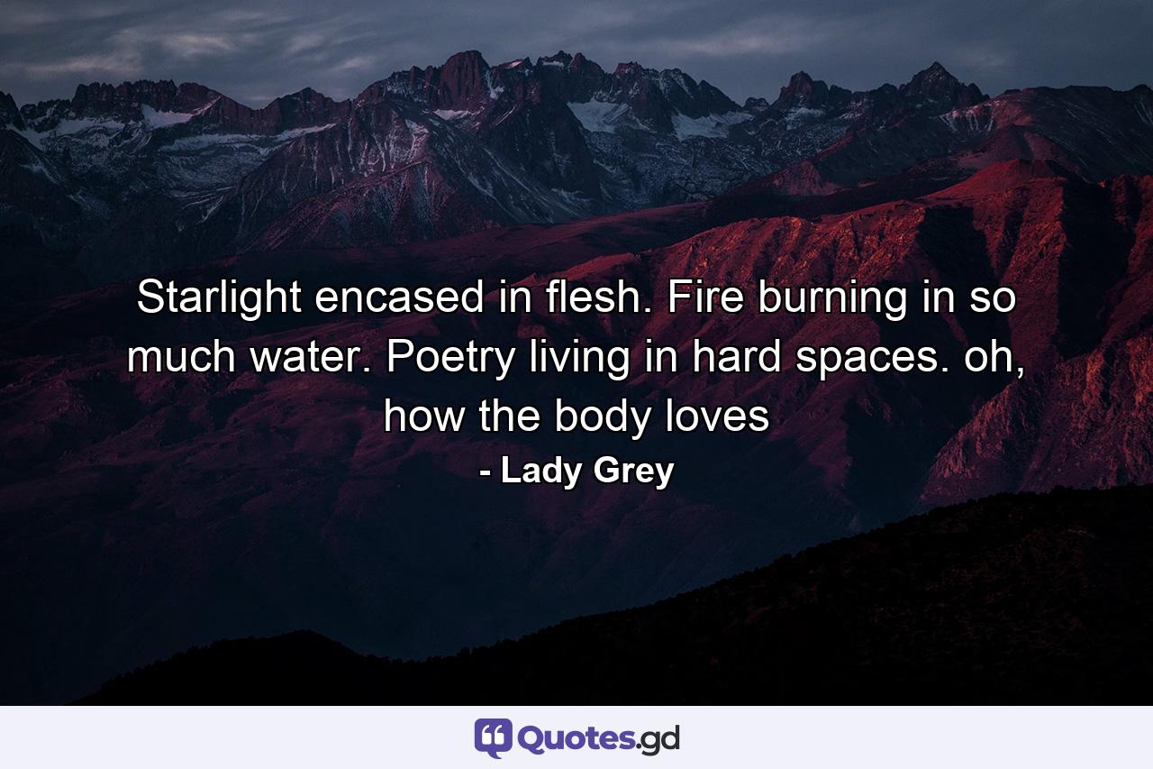 Starlight encased in flesh. Fire burning in so much water. Poetry living in hard spaces. oh, how the body loves - Quote by Lady Grey