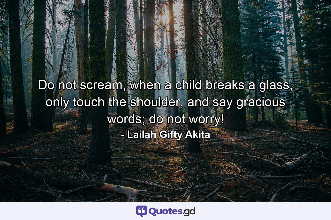 Do not scream, when a child breaks a glass, only touch the shoulder, and say gracious words; do not worry! - Quote by Lailah Gifty Akita