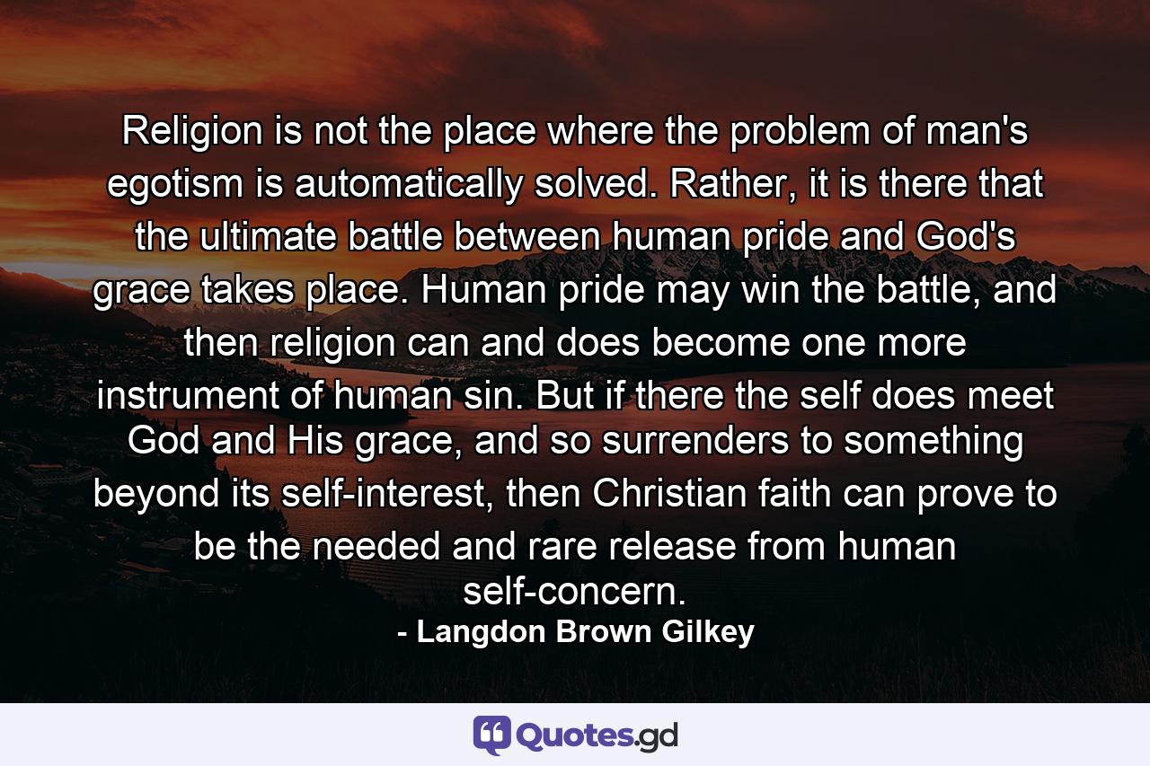 Religion is not the place where the problem of man's egotism is automatically solved. Rather, it is there that the ultimate battle between human pride and God's grace takes place. Human pride may win the battle, and then religion can and does become one more instrument of human sin. But if there the self does meet God and His grace, and so surrenders to something beyond its self-interest, then Christian faith can prove to be the needed and rare release from human self-concern. - Quote by Langdon Brown Gilkey