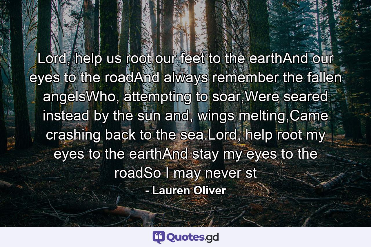 Lord, help us root our feet to the earthAnd our eyes to the roadAnd always remember the fallen angelsWho, attempting to soar,Were seared instead by the sun and, wings melting,Came crashing back to the sea.Lord, help root my eyes to the earthAnd stay my eyes to the roadSo I may never st - Quote by Lauren Oliver