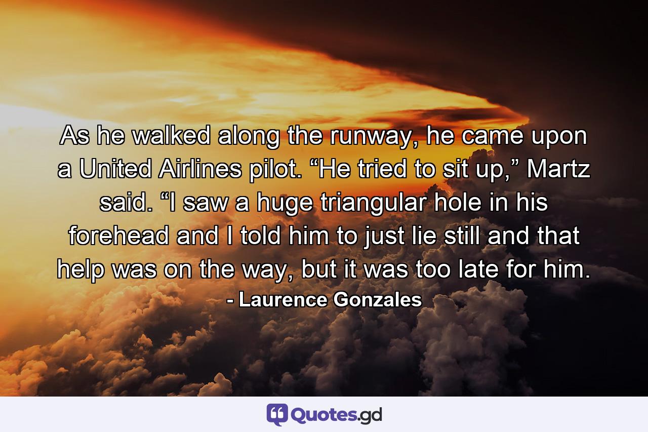 As he walked along the runway, he came upon a United Airlines pilot. “He tried to sit up,” Martz said. “I saw a huge triangular hole in his forehead and I told him to just lie still and that help was on the way, but it was too late for him. - Quote by Laurence Gonzales