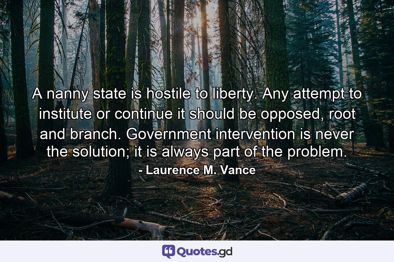 A nanny state is hostile to liberty. Any attempt to institute or continue it should be opposed, root and branch. Government intervention is never the solution; it is always part of the problem. - Quote by Laurence M. Vance