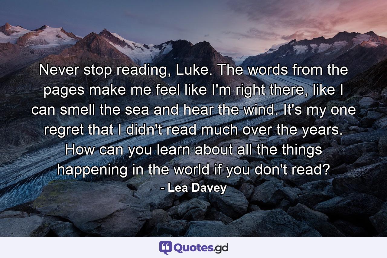 Never stop reading, Luke. The words from the pages make me feel like I'm right there, like I can smell the sea and hear the wind. It's my one regret that I didn't read much over the years. How can you learn about all the things happening in the world if you don't read? - Quote by Lea Davey