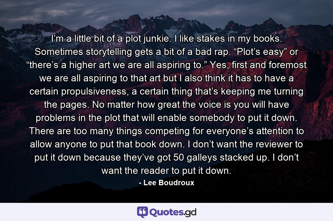 I’m a little bit of a plot junkie. I like stakes in my books. Sometimes storytelling gets a bit of a bad rap. “Plot’s easy” or “there’s a higher art we are all aspiring to.” Yes, first and foremost we are all aspiring to that art but I also think it has to have a certain propulsiveness, a certain thing that’s keeping me turning the pages. No matter how great the voice is you will have problems in the plot that will enable somebody to put it down. There are too many things competing for everyone’s attention to allow anyone to put that book down. I don’t want the reviewer to put it down because they’ve got 50 galleys stacked up. I don’t want the reader to put it down. - Quote by Lee Boudroux