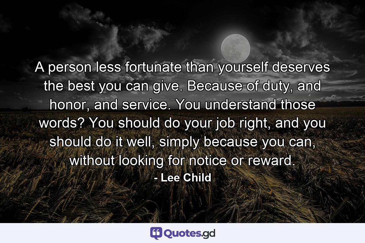 A person less fortunate than yourself deserves the best you can give. Because of duty, and honor, and service. You understand those words? You should do your job right, and you should do it well, simply because you can, without looking for notice or reward. - Quote by Lee Child