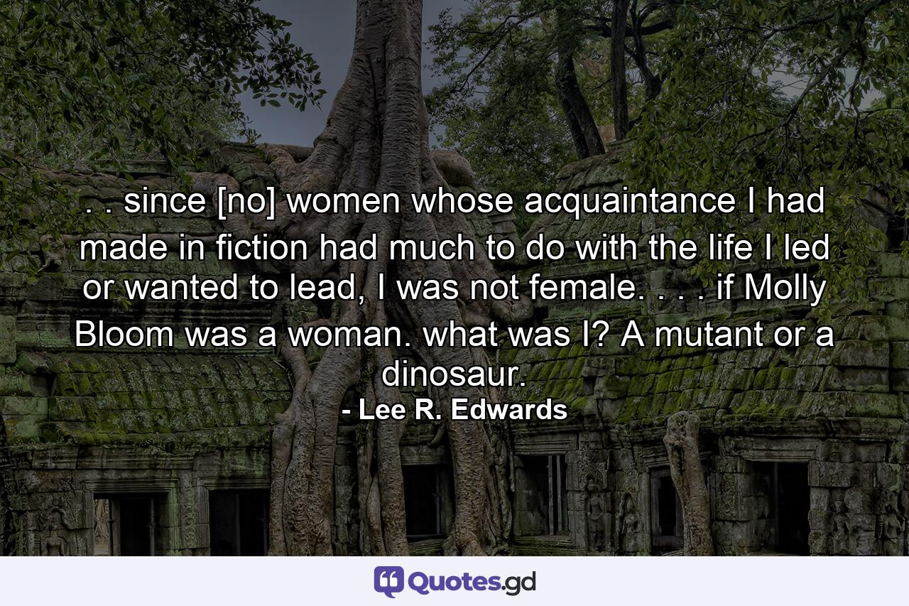 . . since [no] women whose acquaintance I had made in fiction had much to do with the life I led or wanted to lead, I was not female. . . . if Molly Bloom was a woman. what was I? A mutant or a dinosaur. - Quote by Lee R. Edwards