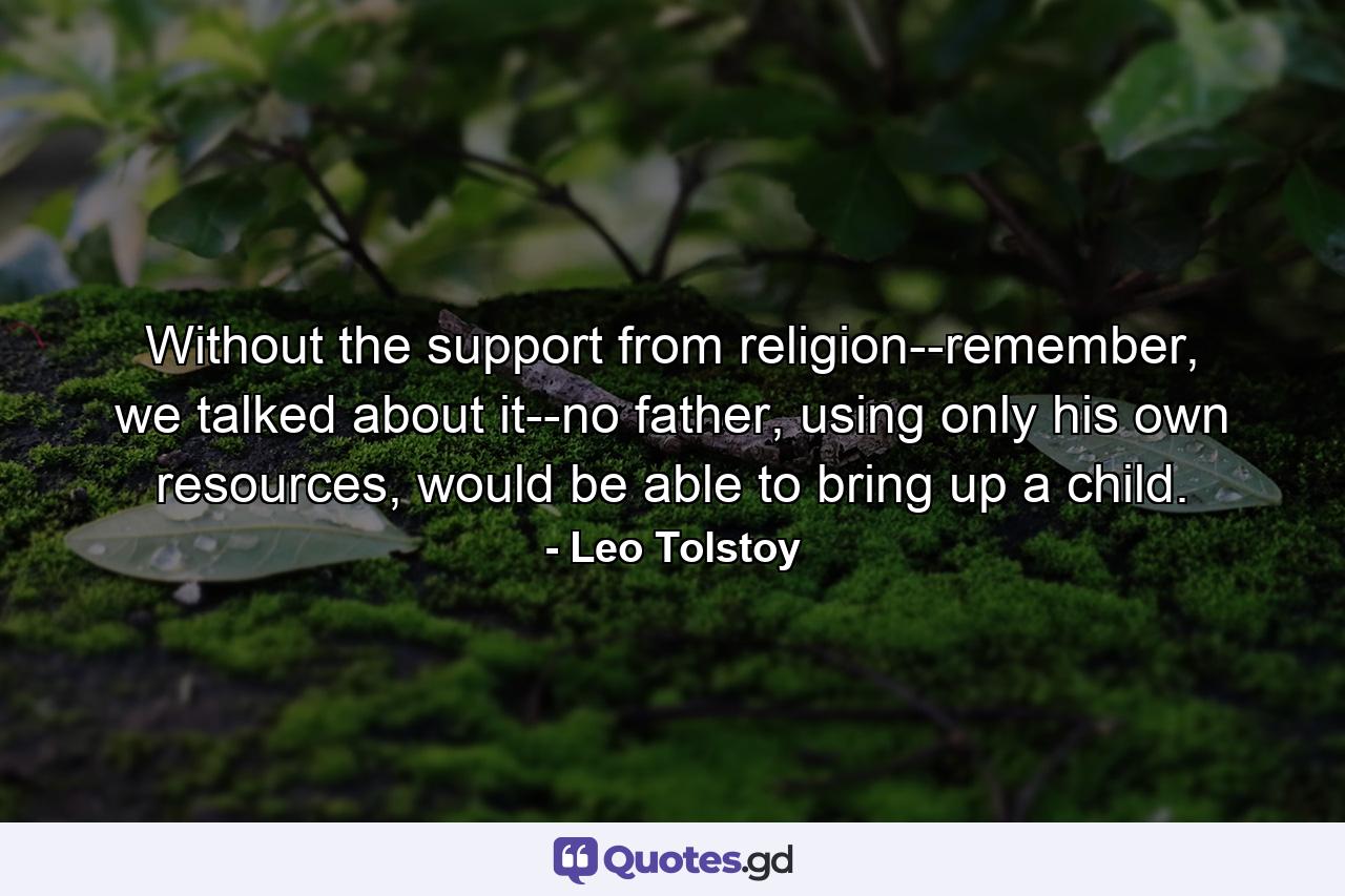 Without the support from religion--remember, we talked about it--no father, using only his own resources, would be able to bring up a child. - Quote by Leo Tolstoy