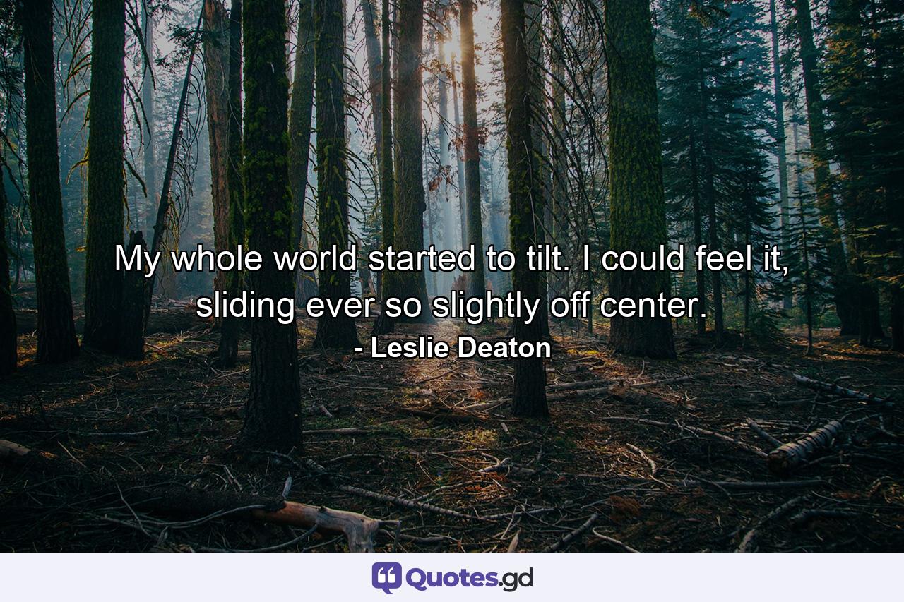 My whole world started to tilt. I could feel it, sliding ever so slightly off center. - Quote by Leslie Deaton